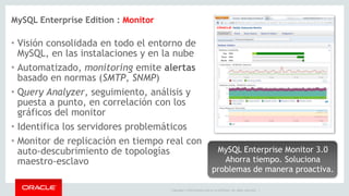 • Visión consolidada en todo el entorno de 
MySQL, en las instalaciones y en la nube 
• Automatizado, monitoring emite alertas 
basado en normas (SMTP, SNMP) 
• Query Analyzer, seguimiento, análisis y 
puesta a punto, en correlación con los 
gráficos del monitor 
• Identifica los servidores problemáticos 
• Monitor de replicación en tiempo real con 
auto-descubrimiento de topologías 
maestro-esclavo 
MySQL Enterprise Monitor 3.0 
Ahorra tiempo. Soluciona 
problemas de manera proactiva. 
Copyright © 2014 Oracle and/or its affiliates. All rights reserved. | 
MySQL Enterprise Edition : Monitor 
 