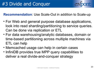 #3 Divide and Conquer For Web and general purpose database applications, look into read sharding/partitioning to service queries. Can be done via replication or ETL For data warehousing/analytic databases, domain or time-based partitioning across multiple machines via ETL can help Memcached usage can help in certain cases InfiniDB provides true MPP query capabilities to deliver a real divide-and-conquer strategy  Recommendation : Use Scale-Out in addition to Scale-up 