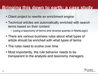 Bringing this down to earth: a case study
 Client project to rewrite an enrichment engine
 Technical articles are automatically enriched with search
terms based on their content
− (using a taxonomy of terms and reverse queries in MarkLogic)
 There are various business rules about what types of
article should be enriched with what types of terms
 The rules need to evolve over time
 Most importantly, the rule behavior needs to be
transparent to the analysts and taxonomy managers
35
 