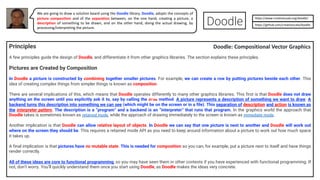 Principles
A few principles guide the design of Doodle, and differentiate it from other graphics libraries. The section explains these principles.
Pictures are Created by Composition
In Doodle a picture is constructed by combining together smaller pictures. For example, we can create a row by putting pictures beside each other. This
idea of creating complex things from simpler things is known as composition.
There are several implications of this, which means that Doodle operates differently to many other graphics libraries. This first is that Doodle does not draw
anything on the screen until you explicitly ask it to, say by calling the draw method. A picture represents a description of something we want to draw. A
backend turns this description into something we can see (which might be on the screen or in a file). This separation of description and action is known as
the interpreter pattern. The description is a “program” and a backend is an “interpreter” that runs that program. In the graphics world the approach that
Doodle takes is sometimes known as retained mode, while the approach of drawing immediately to the screen is known as immediate mode.
Another implication is that Doodle can allow relative layout of objects. In Doodle we can say that one picture is next to another and Doodle will work out
where on the screen they should be. This requires a retained mode API as you need to keep around information about a picture to work out how much space
it takes up.
A final implication is that pictures have no mutable state. This is needed for composition so you can, for example, put a picture next to itself and have things
render correctly.
All of these ideas are core to functional programming, so you may have seen them in other contexts if you have experienced with functional programming. If
not, don’t worry. You’ll quickly understand them once you start using Doodle, as Doodle makes the ideas very concrete.
We are going to draw a solution board using the Doodle library. Doodle, adopts the concepts of
picture composition and of the separation between, on the one hand, creating a picture, a
description of something to be drawn, and on the other hand, doing the actual drawing, by
processing/interpreting the picture.
https://www.creativescala.org/doodle/
https://github.com/creativescala/doodle
Doodle: Compositional Vector Graphics
 