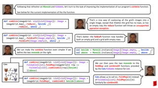 We can make the combine function even simpler if we
define the two monoids on the right.
Following that refresher on Monoid and Foldable, let’s turn to the task of improving the implementation of our program’s combine function.
See below for the current implementation of the the function.
def combine(imageGrid: List[List[Image]): Image =
imageGrid.map(_.reduce(_ beside _))
.reduce(_ above _)
def combine(imageGrid: List[List[Image]): Image =
imageGrid.map(_.foldLeft(Image.empty)(_ beside _))
.foldLeft(Image.empty)(_ above _)
That’s a nice way of coalescing all the grid’s images into a
single image, except that if/when the grid has no rows, or has
an empty row, the reduce function will throw an unsupported
operation exception.
That’s better: the foldLeft function now handles
both an empty grid and a grid with empty rows.
def combine(imageGrid: List[List[Image]]): Image =
Foldable[List].foldMap(imageGrid){ row =>
Foldable[List].combineAll(row)(beside)
}(above)
val beside = Monoid.instance[Image](Image.empty, _ beside _)
val above = Monoid.instance[Image](Image.empty, _ above _)
def combine(imageGrid: List[List[Image]]): Image =
imageGrid.foldMap(_ combineAll beside)(above)
Cats allows us to call xs.foldMap(m) instead
of Foldable[List].foldMap(xs)(m).
Similarly for combineAll.
We can then pass the two monoids to the
foldMap and combineAll functions provided
by the Cats Foldable instance for List.
 