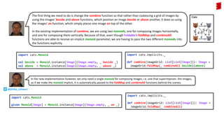 The first thing we need to do is change the combine function so that rather than coalescing a grid of images by
using the images’ beside and above functions, which position an image beside or above another, it does so using
the images’ on function, which simply places one image on top of the other.
In the existing implementation of combine, we are using two monoids, one for composing images horizontally,
and one for composing them vertically. Because of that, even though Foldable’s foldMap and combineAll
functions are able to receive an implicit monoid parameter, we are having to pass the two different monoids into
the functions explicitly.
import cats.Monoid
val beside = Monoid.instance[Image](Image.empty, _ beside _)
val above = Monoid.instance[Image](Image.empty, _ above _)
import cats.implicits._
def combine(imageGrid: List[List[Image]]): Image =
imageGrid.foldMap(_ combineAll beside)(above)
import cats.implicits._
def combine(imageGrid: List[List[Image]]): Image =
imageGrid.foldMap(_ combineAll)
import cats.Monoid
given Monoid[Image] = Monoid.instance[Image](Image.empty, _ on _)
In the new implementation however, we only need a single monoid for composing images, i.e. one that superimposes the images,
so if we make the monoid implicit, it is automatically passed to the foldMap and combineAll functions behind the scenes.
@philip_schwarz
 