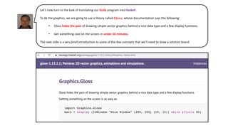 Let’s now turn to the task of translating our Scala program into Haskell.
To do the graphics, we are going to use a library called Gloss, whose documentation says the following:
• Gloss hides the pain of drawing simple vector graphics behind a nice data type and a few display functions.
• Get something cool on the screen in under 10 minutes.
The next slide is a very brief introduction to some of the few concepts that we’ll need to draw a solution board.
 