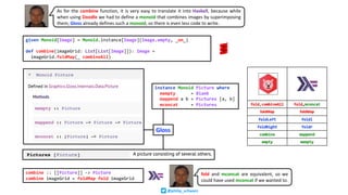 given Monoid[Image] = Monoid.instance[Image](Image.empty, _on_)
def combine(imageGrid: List[List[Image]]): Image =
imageGrid.foldMap(_ combineAll)
instance Monoid Picture where
mempty = Blank
mappend a b = Pictures [a, b]
mconcat = Pictures
combine :: [[Picture]] -> Picture
combine imageGrid = foldMap fold imageGrid
fold and mconcat are equivalent, so we
could have used mconcat if we wanted to.
As for the combine function, it is very easy to translate it into Haskell, because while
when using Doodle we had to define a monoid that combines images by superimposing
them, Gloss already defines such a monoid, so there is even less code to write.
Gloss
@philip_schwarz
 