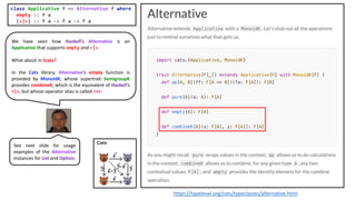 We have seen how Haskell’s Alternative is an
Applicative that supports empty and <|>.
What about in Scala?
In the Cats library, Alternative’s empty function is
provided by MonoidK, whose supertrait SemigroupK
provides combineK, which is the equivalent of Haskell’s
<|>, but whose operator alias is called <+>.
class Applicative f => Alternative f where
empty :: f a
(<|>) :: f a -> f a -> f a
https://typelevel.org/cats/typeclasses/alternative.html
See next slide for usage
examples of the Alternative
instances for List and Option.
 