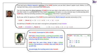 If we look back at Martin Lipovača’s definition of the foldM function, we see that it doesn’t explain much. Rather, it is his
example that helps a bit to understand how foldM works.
The nice thing about the official definition of foldM (on the next slide) is that while on the one hand it explains even less, on
the other hand, it is accompanied by a very helpful equivalence that gives us a very concrete way of understanding what
foldM does. We’ll be reminding ourselves of this equivalence a few times in upcoming slides.
By the way: while the signature of the foldM function explained by Martin Lipovača operates exclusively on lists
foldM :: (Monad m) => (b -> a -> m b) -> b -> [a] -> m b
the definition of foldM on the next slide is more generic and operates on any Foldable:
foldM :: (Foldable t, Monad m) => (b -> a -> m b) -> b -> t a -> m b
Miran Lipovača
The monadic counterpart to foldl is foldM…
foldl takes a binary function, a starting accumulator and a
list to fold up and then folds it from the left into a single
value by using the binary function.
foldM does the same thing, except it takes a binary
function that produces a monadic value and folds the list
up with that.
Unsurprisingly, the resulting value is also monadic.
foldM f a1 [x1, x2, ..., xm]
==
do
a2 <- f a1 x1
a3 <- f a2 x2
...
f am xm
 