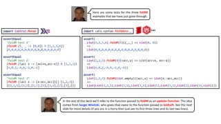 assert(
List(1,2,3,4).foldM(9)((_,_) => List(0, 0))
==
List(0,0,0,0,0,0,0,0,0,0,0,0,0,0,0,0))
assert(
List(1,2,3).foldM(0)((acc,x) => List(acc+x, acc-x))
==
List(6,0,2,-4,4,-2,0,-6))
assert(
List(1,2,3).foldM(List.empty)((acc,x) => List(x::acc,acc))
==
List(List(3,2,1),List(2,1),List(3,1),List(1),List(3,2),List(2),List(3),List()))
assertEqual
"foldM test 1"
(foldM (_ _ -> [0,0]) 9 [1,2,3,4])
[0,0,0,0,0,0,0,0,0,0,0,0,0,0,0,0]
assertEqual
"foldM test 2"
(foldM (acc x -> [acc+x,acc-x]) 0 [1,2,3])
[6,0,2,-4,4,-2,0,-6]
assertEqual
"foldM test 3"
(foldM (acc x -> [x:acc,acc])[] [1,2,3])
[[3,2,1],[2,1],[3,1],[1],[3,2],[2],[3],[]]
import cats.syntax.foldable._
import Control.Monad
Here are some tests for the three foldM
examples that we have just gone through.
Cats
In the rest of this deck we’ll refer to the function passed to foldM as an updater function. The idea
comes from Sergei Winitzki, who gives that name to the function passed to foldLeft. See the next
slide for more details (if you are in a hurry then just see its first three lines and its last two lines).
 