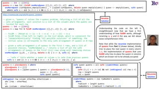 https://rosettacode.org/wiki/N-queens_problem
-- given n, "queens n" solves the n-queens problem, returning a list of all the
-- safe arrangements. each solution is a list of the columns where the queens are
-- located for each row
queens :: Int -> [[Int]]
queens n = map fst $ foldM oneMoreQueen ([],[1..n]) [1..n] where
-- foldM :: (Monad m) => (a -> b -> m a) -> a -> [b] -> m a
-- foldM folds (from left to right) in the list monad, which is convenient for
-- "nondeterminstically" finding "all possible solutions" of something. the
-- initial value [] corresponds to the only safe arrangement of queens in 0 rows
-- given a safe arrangement y of queens in the first i rows, and a list of
-- possible choices, "oneMoreQueen y _" returns a list of all the safe
-- arrangements of queens in the first (i+1) rows along with remaining choices
oneMoreQueen (y,d) _ = [(x:y, delete x d) | x <- d, safe x] where
-- "safe x" tests whether a queen at column x is safe from previous queens
safe x = and [x /= c + n && x /= c - n | (n,c) <- zip [1..] y]
Understanding the code on the left is
straightforward now that we have a firm
understanding of how foldM works, although
renaming x, y and d the way we did above
eases comprehension imho.
Note that while the recursive implementation
of queens from Part 1 (shown below), blindly
tries to place the next queen in every column
1..n, the implementation of queens that uses
foldM only tries to place the queen in columns
which are known not to be already occupied.
queens n = placeQueens n where
placeQueens 0 = [[]]
placeQueens k = [queen:queens | queens <- placeQueens(k-1),
queen <- [1..n],
safe queen queens]
safe queen queens = all safe (zipWithRows queens)
where
safe (r,c) = c /= col && not (onDiagonal col row c r)
row = length queens
col = queen
onDiagonal row column otherRow otherColumn =
abs (row - otherRow)
==
abs (column - otherColumn)
zipWithRows queens = zip rowNumbers queens
where
rowCount = length queens
rowNumbers = [rowCount-1,rowCount-2..0]
queens :: Int -> [[Int]]
queens n = map fst (foldM oneMoreQueen ([],[1..n]) [1..n]) where
oneMoreQueen (safeQueens,emptyColumns) _ = [(queen:safeQueens, delete queen emptyColumns) | queen <- emptyColumns, safe queen]
where safe x = and [x /= c + n && x /= c - n | (n,c) <- zip [1..] safeQueens]
Iterative
Solution
Recursive
Solution
 