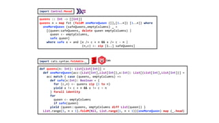 def queens(n: Int): List[List[Int]] =
def oneMoreQueen(acc:(List[Int],List[Int]),x:Int): List[(List[Int],List[Int])] =
acc match { case (queens, emptyColumns) =>
def safe(x:Int): Boolean = {
for (c,n) <- queens zip (1 to n)
yield x != c + n && x != c – n
} forall identity
for
queen <- emptyColumns
if safe(queen)
yield (queen::queens, emptyColumns diff List(queen)) }
List.range(1, n + 1).foldM(Nil, List.range(1, n + 1))(oneMoreQueen) map (_.head)
queens :: Int -> [[Int]]
queens n = map fst (foldM oneMoreQueen ([],[1..n]) [1..n]) where
oneMoreQueen (safeQueens,emptyColumns) _ =
[(queen:safeQueens, delete queen emptyColumns) |
queen <- emptyColumns,
safe queen]
where safe x = and [x /= c + n && x /= c - n |
(n,c) <- zip [1..] safeQueens]
import cats.syntax.foldable._ Cats
import Control.Monad
 
