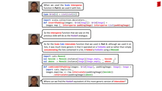 So the intersperse function that we saw on the
previous slide will do as the Haskell analogue.
type Grid[A] = List[List[A]]
import scala.collection.decorators._
def insertPadding(images: Grid[Image]): Grid[Image] =
images map (_ intersperse paddingImage) intersperse List(paddingImage)
As for the Scala Cats intercalate function that we used in Part 3, although we used it on
lists, it was much more generic in that it operated on a Foldable and so rather than simply
concatenating the lists contained in a list, it folded a Foldable using a Monoid.
def combineWithPadding(images: Grid[Image], paddingImage: Image): Image =
import cats.implicits._
images.map(row => row.intercalate(paddingImage)(beside))
.intercalate(paddingImage)(above)
When we used the Scala intersperse
function in Part 3, we used it with lists.
Where can we find the Haskell equivalent of this more generic version of intercalate?
import cats.Monoid
val beside = Monoid.instance[Image](Image.empty, _ beside _)
val above = Monoid.instance[Image](Image.empty, _ above _)
 