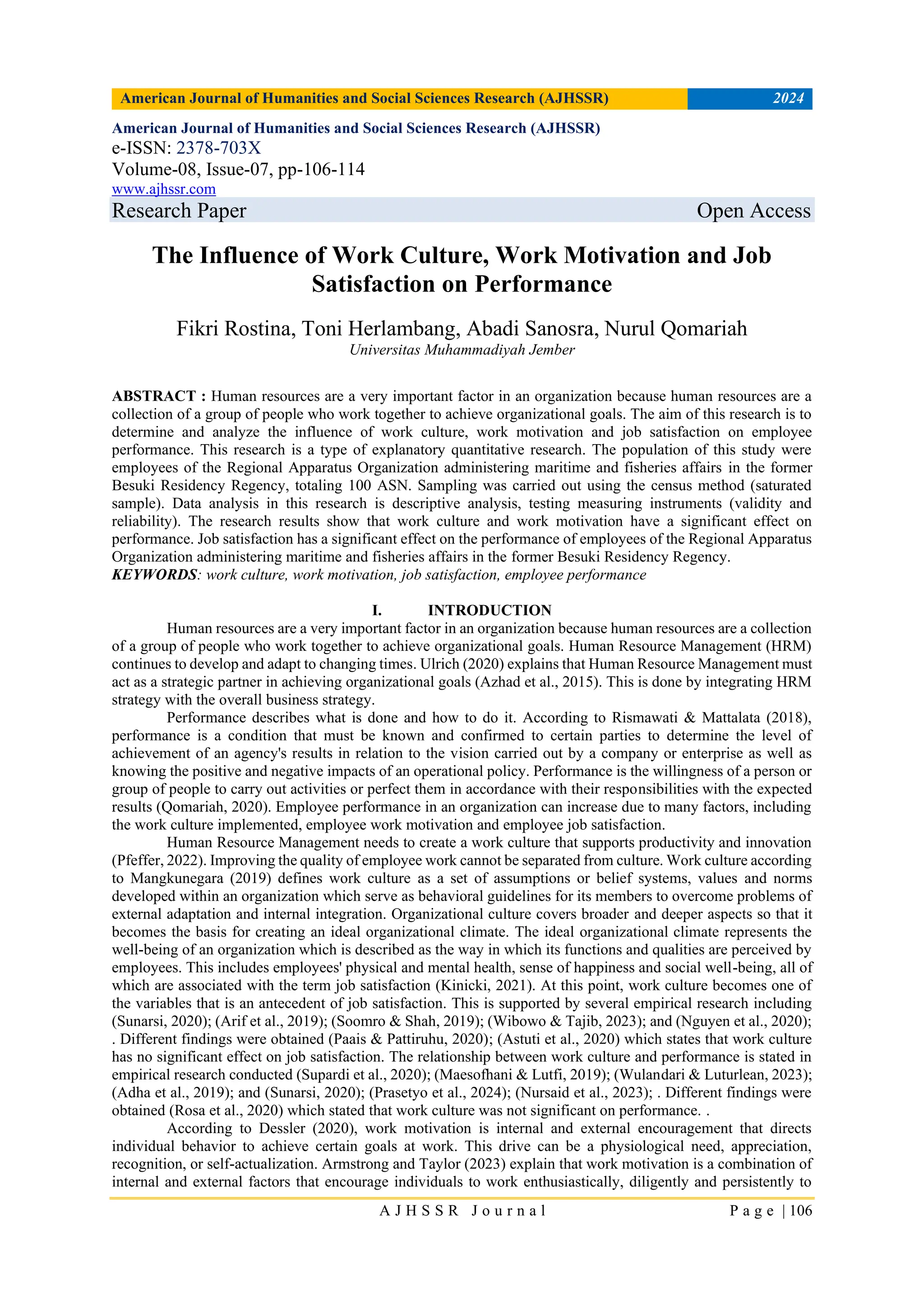 American Journal of Humanities and Social Sciences Research (AJHSSR) 2024
A J H S S R J o u r n a l P a g e | 106
American Journal of Humanities and Social Sciences Research (AJHSSR)
e-ISSN: 2378-703X
Volume-08, Issue-07, pp-106-114
www.ajhssr.com
Research Paper Open Access
The Influence of Work Culture, Work Motivation and Job
Satisfaction on Performance
Fikri Rostina, Toni Herlambang, Abadi Sanosra, Nurul Qomariah
Universitas Muhammadiyah Jember
ABSTRACT : Human resources are a very important factor in an organization because human resources are a
collection of a group of people who work together to achieve organizational goals. The aim of this research is to
determine and analyze the influence of work culture, work motivation and job satisfaction on employee
performance. This research is a type of explanatory quantitative research. The population of this study were
employees of the Regional Apparatus Organization administering maritime and fisheries affairs in the former
Besuki Residency Regency, totaling 100 ASN. Sampling was carried out using the census method (saturated
sample). Data analysis in this research is descriptive analysis, testing measuring instruments (validity and
reliability). The research results show that work culture and work motivation have a significant effect on
performance. Job satisfaction has a significant effect on the performance of employees of the Regional Apparatus
Organization administering maritime and fisheries affairs in the former Besuki Residency Regency.
KEYWORDS: work culture, work motivation, job satisfaction, employee performance
I. INTRODUCTION
Human resources are a very important factor in an organization because human resources are a collection
of a group of people who work together to achieve organizational goals. Human Resource Management (HRM)
continues to develop and adapt to changing times. Ulrich (2020) explains that Human Resource Management must
act as a strategic partner in achieving organizational goals (Azhad et al., 2015). This is done by integrating HRM
strategy with the overall business strategy.
Performance describes what is done and how to do it. According to Rismawati & Mattalata (2018),
performance is a condition that must be known and confirmed to certain parties to determine the level of
achievement of an agency's results in relation to the vision carried out by a company or enterprise as well as
knowing the positive and negative impacts of an operational policy. Performance is the willingness of a person or
group of people to carry out activities or perfect them in accordance with their responsibilities with the expected
results (Qomariah, 2020). Employee performance in an organization can increase due to many factors, including
the work culture implemented, employee work motivation and employee job satisfaction.
Human Resource Management needs to create a work culture that supports productivity and innovation
(Pfeffer, 2022). Improving the quality of employee work cannot be separated from culture. Work culture according
to Mangkunegara (2019) defines work culture as a set of assumptions or belief systems, values and norms
developed within an organization which serve as behavioral guidelines for its members to overcome problems of
external adaptation and internal integration. Organizational culture covers broader and deeper aspects so that it
becomes the basis for creating an ideal organizational climate. The ideal organizational climate represents the
well-being of an organization which is described as the way in which its functions and qualities are perceived by
employees. This includes employees' physical and mental health, sense of happiness and social well-being, all of
which are associated with the term job satisfaction (Kinicki, 2021). At this point, work culture becomes one of
the variables that is an antecedent of job satisfaction. This is supported by several empirical research including
(Sunarsi, 2020); (Arif et al., 2019); (Soomro & Shah, 2019); (Wibowo & Tajib, 2023); and (Nguyen et al., 2020);
. Different findings were obtained (Paais & Pattiruhu, 2020); (Astuti et al., 2020) which states that work culture
has no significant effect on job satisfaction. The relationship between work culture and performance is stated in
empirical research conducted (Supardi et al., 2020); (Maesofhani & Lutfi, 2019); (Wulandari & Luturlean, 2023);
(Adha et al., 2019); and (Sunarsi, 2020); (Prasetyo et al., 2024); (Nursaid et al., 2023); . Different findings were
obtained (Rosa et al., 2020) which stated that work culture was not significant on performance. .
According to Dessler (2020), work motivation is internal and external encouragement that directs
individual behavior to achieve certain goals at work. This drive can be a physiological need, appreciation,
recognition, or self-actualization. Armstrong and Taylor (2023) explain that work motivation is a combination of
internal and external factors that encourage individuals to work enthusiastically, diligently and persistently to
 