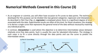 Numerical Methods Covered in this Course (3)
• As an engineer or scientist, you will often have occasion to fit curves to data points. The techniques
developed for this purpose can be divided into two general categories: regression and interpolation.
As described in Part Four (Fig. c), regression is employed where there is a significant degree of error
associated with the data. Experimental results are often of this kind. For these situations, the strategy
is to derive a single curve that represents the general trend of the data without necessarily matching
any individual points.
• In contrast, interpolation is used where the objective is to determine intermediate values between
relatively error-free data points. Such is usually the case for tabulated information. The strategy in
such cases is to fit a curve directly through the data points and use the curve to predict the
intermediate values.
 