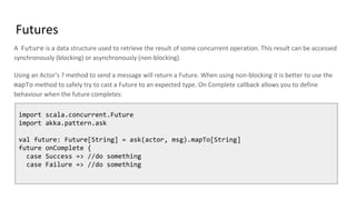 Futures
A Future is a data structure used to retrieve the result of some concurrent operation. This result can be accessed
synchronously (blocking) or asynchronously (non-blocking).
Using an Actor‘s ? method to send a message will return a Future. When using non-blocking it is better to use the
mapTo method to safely try to cast a Future to an expected type. On Complete callback allows you to define
behaviour when the future completes:
import scala.concurrent.Future
import akka.pattern.ask
val future: Future[String] = ask(actor, msg).mapTo[String]
future onComplete {
case Success => //do something
case Failure => //do something
 
