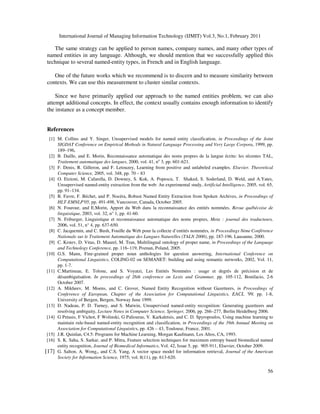 International Journal of Managing Information Technology (IJMIT) Vol.3, No.1, February 2011
56
The same strategy can be applied to person names, company names, and many other types of
named entities in any language. Although, we should mention that we successfully applied this
technique to several named-entity types, in French and in English language.
One of the future works which we recommend is to discern and to measure similarity between
contexts. We can use this measurement to cluster similar contexts.
Since we have primarily applied our approach to the named entities problem, we can also
attempt additional concepts. In effect, the context usually contains enough information to identify
the instance as a concept member.
References
[1] M. Collins and Y. Singer, Unsupervised models for named entity classification, in Proceedings of the Joint
SIGDAT Conference on Empirical Methods in Natural Language Processing and Very Large Corpora, 1999, pp.
189–196,
[2] B. Daille, and E. Morin, Reconnaissance automatique des noms propres de la langue écrite: les récentes TAL,
Traitement automatique des langues, 2000, vol. 41, no
3, pp. 601-621.
[3] F. Denis, R. Gilleron, and F. Letouzey, Learning from positive and unlabeled examples. Elsevier. Theoretical
Computer Science, 2005, vol. 348, pp. 70 – 83
[4] O. Etzioni, M. Cafarella, D. Downey, S. Kok, A. Popescu, T. Shaked, S. Soderland, D. Weld, and A.Yates,
Unsupervised named-entity extraction from the web: An experimental study, Artificial Intelligence, 2005, vol. 65,
pp. 91–134.
[5] B. Favre, F. Béchet, and P. Nocéra, Robust Named Entity Extraction from Spoken Archives, in Proceedings of
HLT-EMNLP'05, pp. 491-498, Vancouver, Canada, October 2005.
[6] N. Fourour, and E.Morin, Apport du Web dans la reconnaissance des entités nommées. Revue québécoise de
linguistique, 2003, vol. 32, n° 1, pp. 41-60.
[7] N. Friburger, Linguistique et reconnaissance automatique des noms propres, Meta : journal des traducteurs,
2006, vol. 51, n° 4, pp. 637-650.
[8] C. Jacquemin, and C. Bush, Fouille du Web pour la collecte d’entités nommées, in Proceedings 8ème Conférence
Nationale sur le Traitement Automatique des Langues Naturelles (TALN 2000), pp. 187-196. Lausanne, 2000.
[9] C. Krstev, D. Vitas, D. Maurel, M. Tran, Multilingual ontology of proper name, in Proceedings of the Language
and Technology Conference, pp. 116–119, Poznan, Poland, 2005.
[10] G.S. Mann, Fine-grained proper noun anthologies for question answering, International Conference on
Computational Linguistics, COLING-02 on SEMANET: building and using semantic networks, 2002, Vol. 11,
pp. 1-7.
[11] C.Martineau, E. Tolone, and S. Voyatzi, Les Entités Nommées : usage et degrés de précision et de
désambiguïsation. In proceedings of 26th conference on Lexis and Grammar, pp. 105-112, Bonifacio, 2-6
October 2007.
[12] A. Mikheev, M. Moens, and C. Grover, Named Entity Recognition without Gazetteers, in Proceedings of
Conference of European, Chapter of the Association for Computational Linguistics, EACL '99, pp. 1-8,
University of Bergen, Bergen, Norway June 1999.
[13] D. Nadeau, P. D. Turney, and S. Matwin, Unsupervised named-entity recognition: Generating gazetteers and
resolving ambiguity, Lecture Notes in Computer Science, Springer, 2006, pp. 266–277, Berlin Heidelberg 2006.
[14] G Petasis, F Vichot, F Wolinski, G Paliouras, V. Karkaletsis, and C. D. Spyropoulos, Using machine learning to
maintain rule-based named-entity recognition and classification, in Proceedings of the 39th Annual Meeting on
Association for Computational Linguistics, pp. 426 – 43, Toulouse, France, 2001.
[15] J.R. Quinlan, C4.5: Programs for Machine Learning, Morgan Kaufmann, Los Altos, CA, 1993.
[16] S. K. Saha, S. Sarkar, and P. Mitra, Feature selection techniques for maximum entropy based biomedical named
entity recognition, Journal of Biomedical Informatics, Vol. 42, Issue 5, pp. 905-911, Elsevier, October 2009.
[17] G. Salton, A. Wong,, and C.S. Yang, A vector space model for information retrieval, Journal of the American
Society for Information Science, 1975; vol. 8(11), pp. 613-620.
 