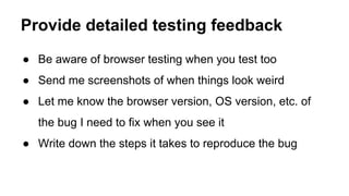 ● Be aware of browser testing when you test too
● Send me screenshots of when things look weird
● Let me know the browser version, OS version, etc. of
the bug I need to fix when you see it
● Write down the steps it takes to reproduce the bug
Provide detailed testing feedback
 