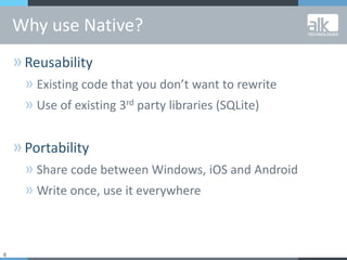 6
»Reusability
» Existing code that you don’t want to rewrite
» Use of existing 3rd party libraries (SQLite)
»Portability
» Share code between Windows, iOS and Android
» Write once, use it everywhere
Why use Native?
 