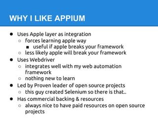 WHY I LIKE APPIUM
● Uses Apple layer as integration
    ○ forces learning apple way
       ■ useful if apple breaks your framework
    ○ less likely apple will break your framework
●   Uses Webdriver
    ○ integrates well with my web automation
       framework
    ○ nothing new to learn
●   Led by Proven leader of open source projects
    ○ this guy created Selenium so there is that..
●   Has commercial backing & resources
    ○ always nice to have paid resources on open source
       projects
 