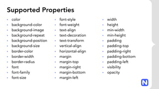 Supported Properties
• color
• background-color
• background-image
• background-repeat
• background-position
• background-size
• border-color
• border-width
• border-radius
• font
• font-family
• font-size
• font-style
• font-weight
• text-align
• text-decoration
• text-transform
• vertical-align
• horizontal-align
• margin
• margin-top
• margin-right
• margin-bottom
• margin-left
• width
• height
• min-width
• min-height
• padding
• padding-top
• padding-right
• padding-bottom
• padding-left
• visibility
• opacity
 