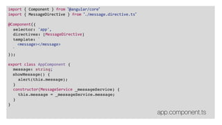 import { Component } from ”@angular/core”
import { MessageDirective } from ”./message.directive.ts”
@Component({
selector: 'app',
directives: [MessageDirective]
template: `
<message></message>
`
});
export class AppComponent {
message: string;
showMessage() {
alert(this.message);
}
constructor(MessageService _messageService) {
this.message = _messageService.message;
}
}
app.component.ts
 