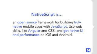 an open source framework for building truly
native mobile apps with JavaScript. Use web
skills, like Angular and CSS, and get native UI
and performance on iOS and Android.
NativeScript is…
 
