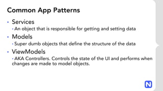 Common App Patterns
• Services
• An object that is responsible for getting and setting data
• Models
• Super dumb objects that define the structure of the data
• ViewModels
• AKA Controllers. Controls the state of the UI and performs when
changes are made to model objects.
 