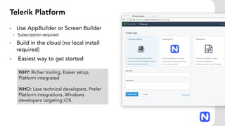 Telerik Platform
• Use AppBuilder or Screen Builder
• Subscription required
• Build in the cloud (no local install
required)
• Easiest way to get started
WHY: Richer tooling, Easier setup,
Platform integrated
WHO: Less technical developers, Prefer
Platform integrations, Windows
developers targeting iOS
 