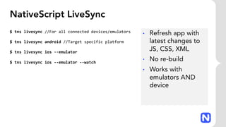 NativeScript LiveSync
$ tns livesync //For all connected devices/emulators
$ tns livesync android //Target specific platform
$ tns livesync ios --emulator
$ tns livesync ios --emulator --watch
• Refresh app with
latest changes to
JS, CSS, XML
• No re-build
• Works with
emulators AND
device
 