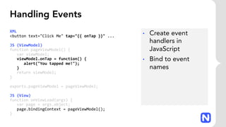 Handling Events
XML
<button text="Click Me" tap="{{ onTap }}" ...
JS (ViewModel)
function pageViewModel() {
var viewModel;
viewModel.onTap = function() {
alert("You tapped me!");
}
return viewModel;
}
exports.pageViewModel = pageViewModel;
JS (View)
function onViewLoad(args) {
var page = args.object;
page.bindingContext = pageViewModel();
}
• Create event
handlers in
JavaScript
• Bind to event
names
 