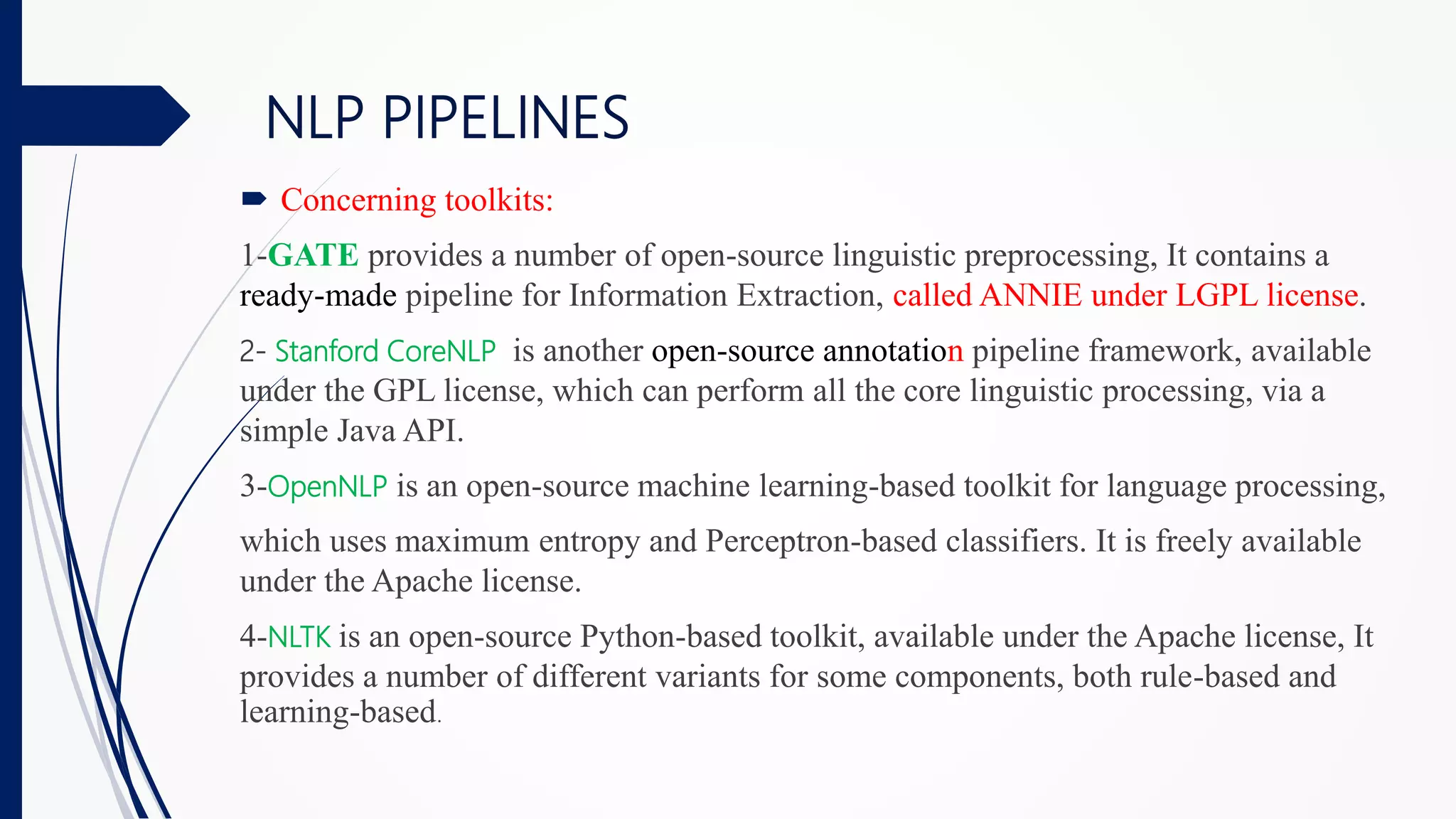  Concerning toolkits:
1-GATE provides a number of open-source linguistic preprocessing, It contains a
ready-made pipeline for Information Extraction, called ANNIE under LGPL license.
2- Stanford CoreNLP is another open-source annotation pipeline framework, available
under the GPL license, which can perform all the core linguistic processing, via a
simple Java API.
3-OpenNLP is an open-source machine learning-based toolkit for language processing,
which uses maximum entropy and Perceptron-based classifiers. It is freely available
under the Apache license.
4-NLTK is an open-source Python-based toolkit, available under the Apache license, It
provides a number of different variants for some components, both rule-based and
learning-based.
NLP PIPELINES
 