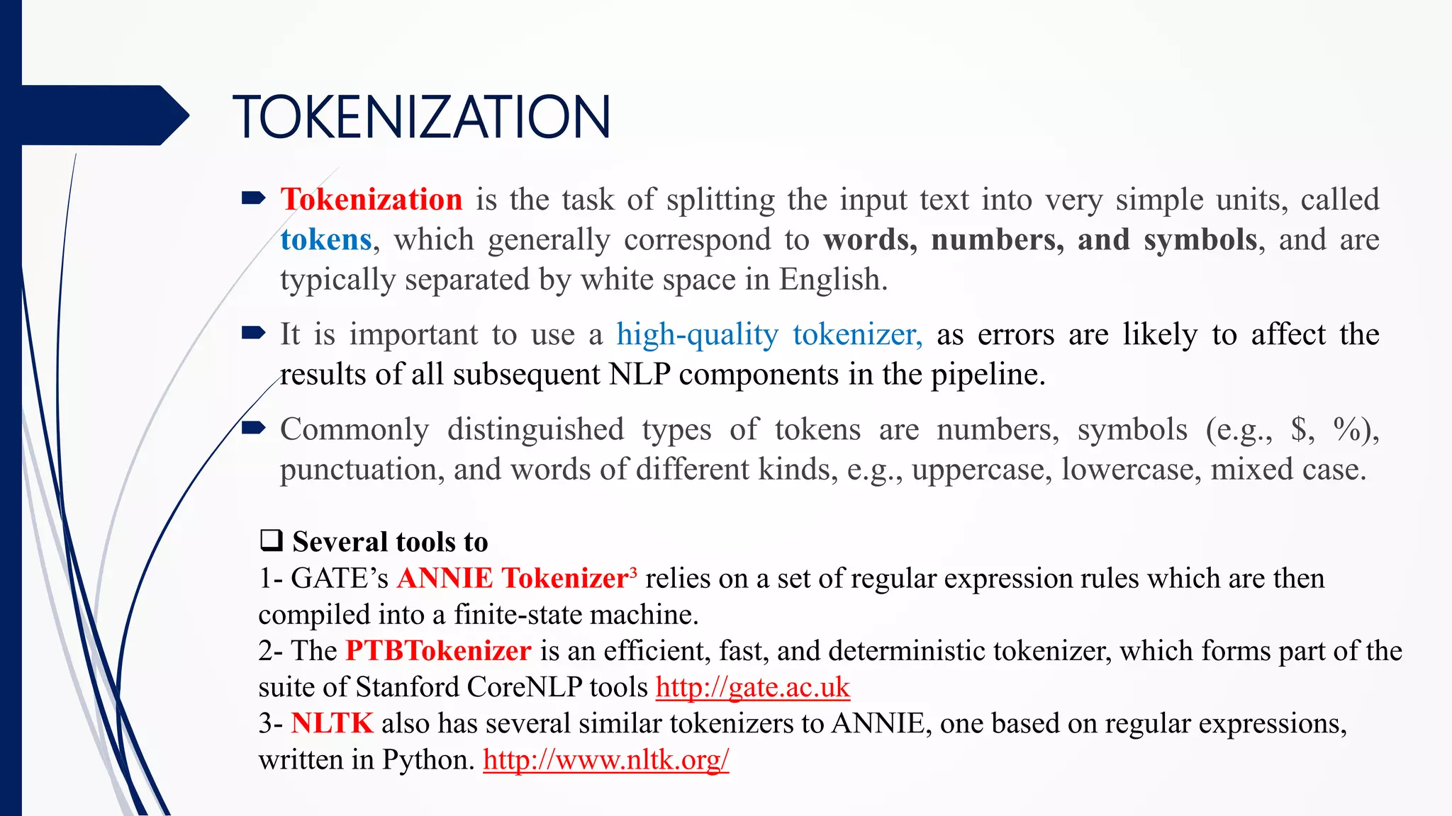  Tokenization is the task of splitting the input text into very simple units, called
tokens, which generally correspond to words, numbers, and symbols, and are
typically separated by white space in English.
 It is important to use a high-quality tokenizer, as errors are likely to affect the
results of all subsequent NLP components in the pipeline.
 Commonly distinguished types of tokens are numbers, symbols (e.g., $, %),
punctuation, and words of different kinds, e.g., uppercase, lowercase, mixed case.
TOKENIZATION
 Several tools to
1- GATE’s ANNIE Tokenizer³ relies on a set of regular expression rules which are then
compiled into a finite-state machine.
2- The PTBTokenizer is an efficient, fast, and deterministic tokenizer, which forms part of the
suite of Stanford CoreNLP tools http://gate.ac.uk
3- NLTK also has several similar tokenizers to ANNIE, one based on regular expressions,
written in Python. http://www.nltk.org/
 