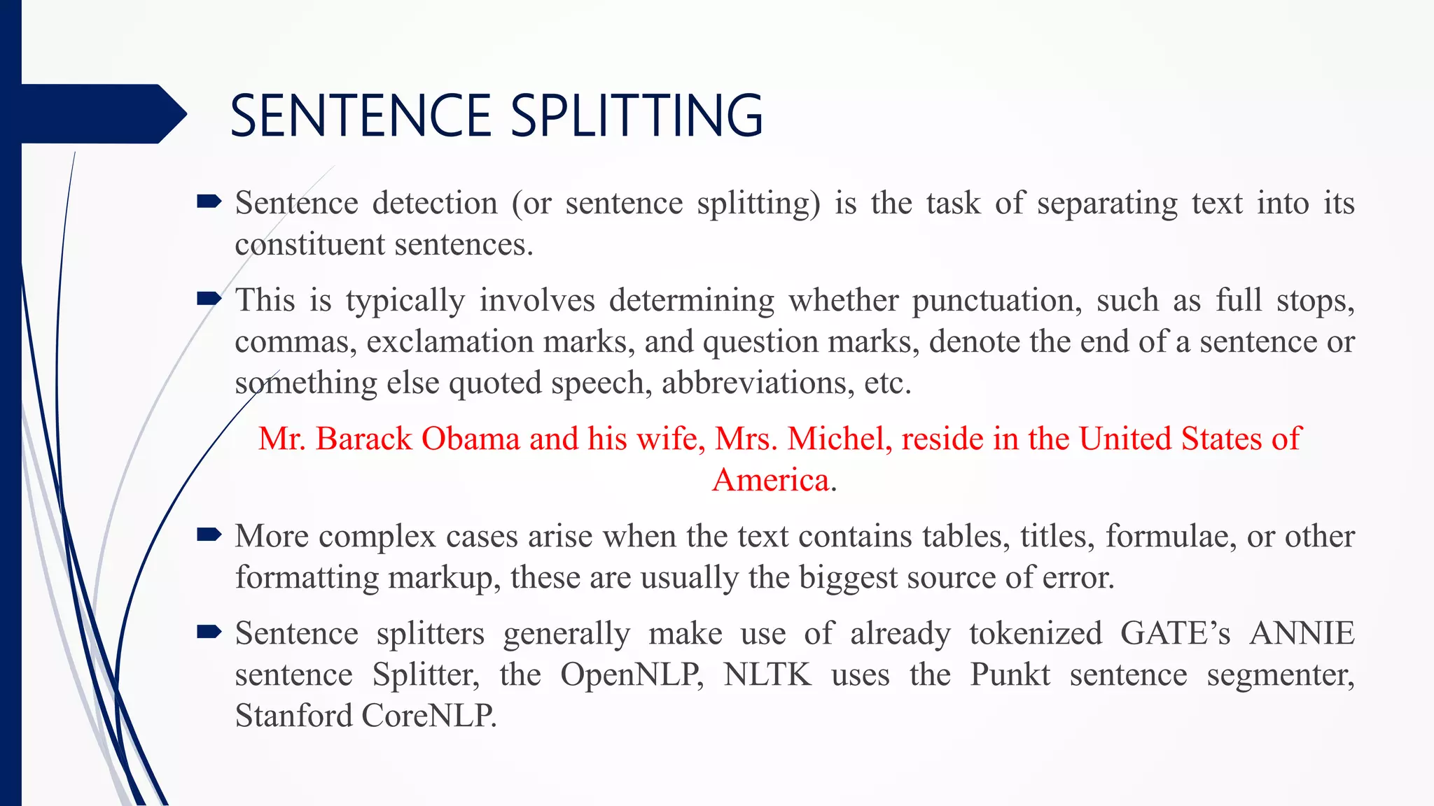  Sentence detection (or sentence splitting) is the task of separating text into its
constituent sentences.
 This is typically involves determining whether punctuation, such as full stops,
commas, exclamation marks, and question marks, denote the end of a sentence or
something else quoted speech, abbreviations, etc.
Mr. Barack Obama and his wife, Mrs. Michel, reside in the United States of
America.
 More complex cases arise when the text contains tables, titles, formulae, or other
formatting markup, these are usually the biggest source of error.
 Sentence splitters generally make use of already tokenized GATE’s ANNIE
sentence Splitter, the OpenNLP, NLTK uses the Punkt sentence segmenter,
Stanford CoreNLP.
SENTENCE SPLITTING
 