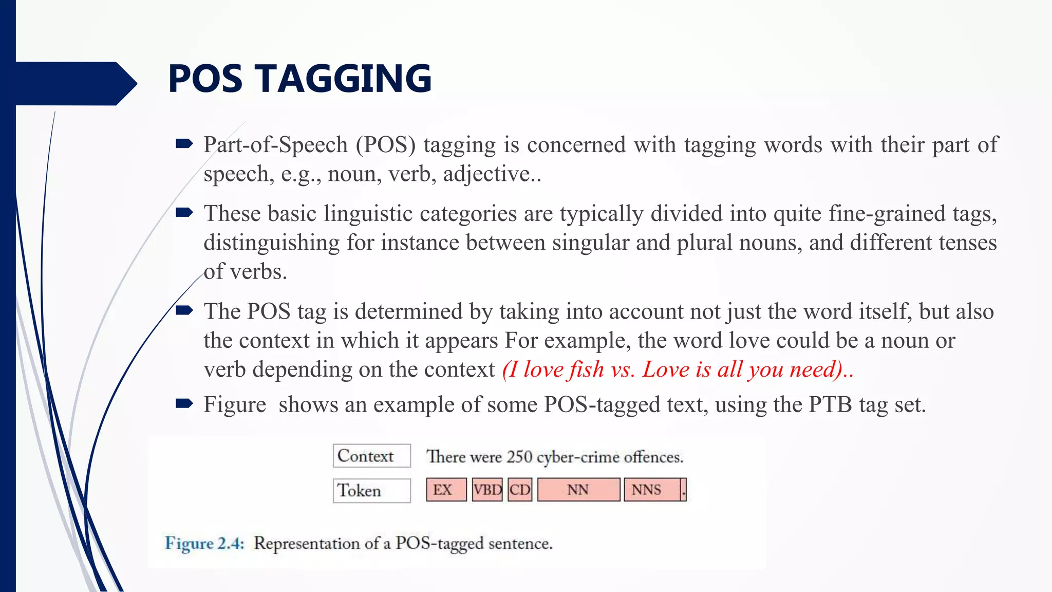  Part-of-Speech (POS) tagging is concerned with tagging words with their part of
speech, e.g., noun, verb, adjective..
 These basic linguistic categories are typically divided into quite fine-grained tags,
distinguishing for instance between singular and plural nouns, and different tenses
of verbs.
 The POS tag is determined by taking into account not just the word itself, but also
the context in which it appears For example, the word love could be a noun or
verb depending on the context (I love fish vs. Love is all you need)..
 Figure shows an example of some POS-tagged text, using the PTB tag set.
POS TAGGING
 