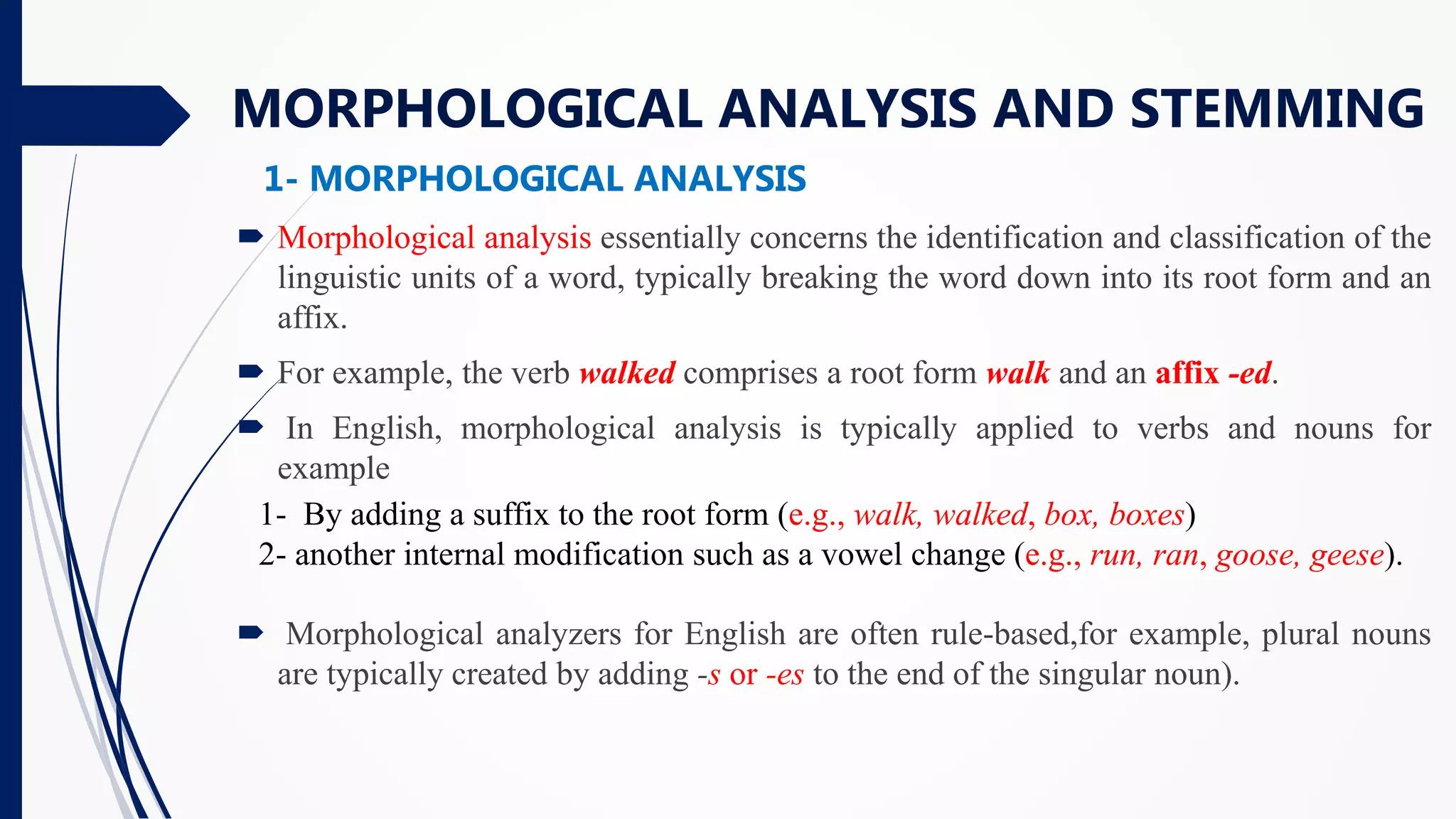  Morphological analysis essentially concerns the identification and classification of the
linguistic units of a word, typically breaking the word down into its root form and an
affix.
 For example, the verb walked comprises a root form walk and an affix -ed.
 In English, morphological analysis is typically applied to verbs and nouns for
example
 Morphological analyzers for English are often rule-based,for example, plural nouns
are typically created by adding -s or -es to the end of the singular noun).
MORPHOLOGICAL ANALYSIS AND STEMMING
1- By adding a suffix to the root form (e.g., walk, walked, box, boxes)
2- another internal modification such as a vowel change (e.g., run, ran, goose, geese).
1- MORPHOLOGICAL ANALYSIS
 