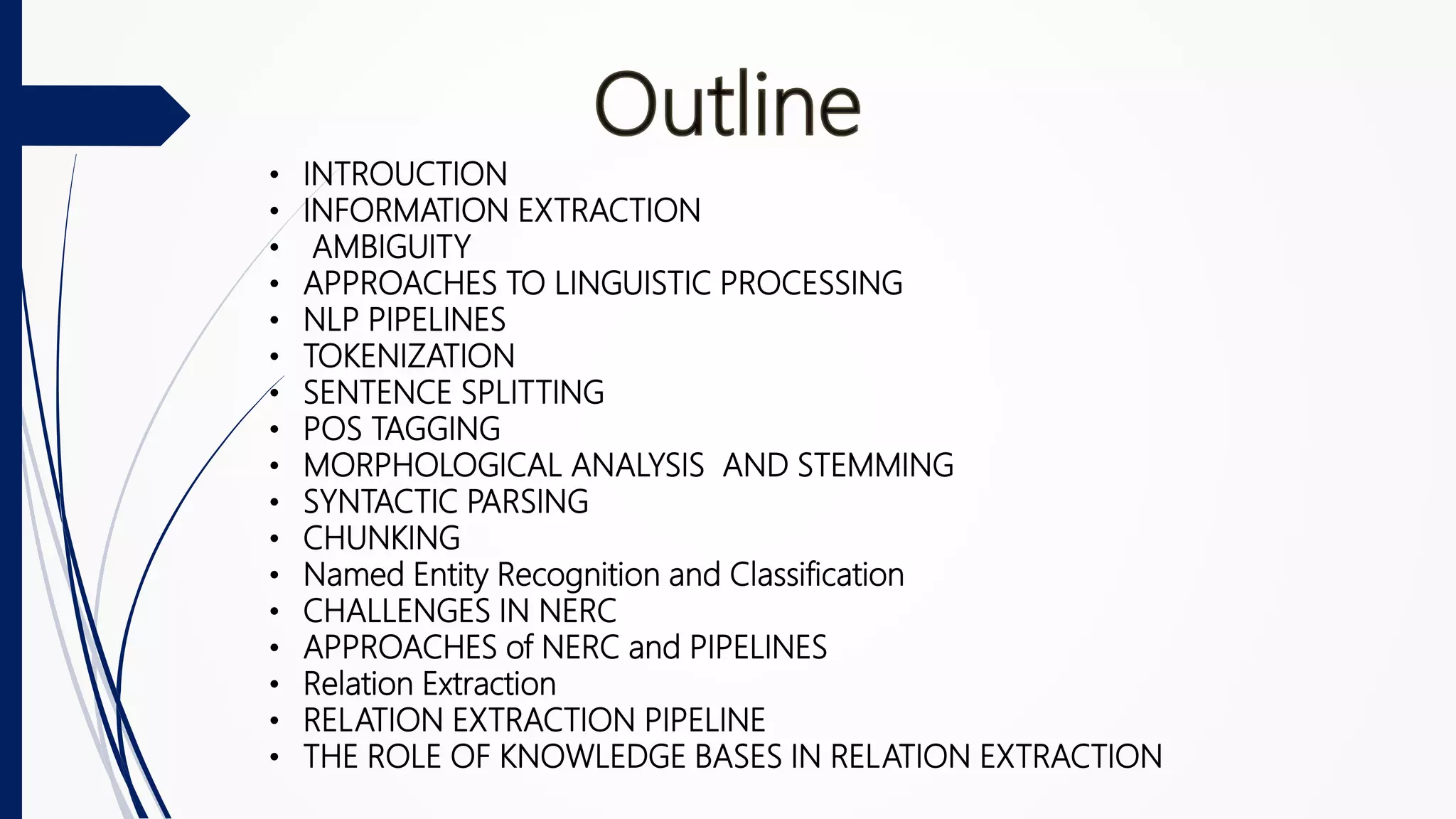 • INTROUCTION
• INFORMATION EXTRACTION
• AMBIGUITY
• APPROACHES TO LINGUISTIC PROCESSING
• NLP PIPELINES
• TOKENIZATION
• SENTENCE SPLITTING
• POS TAGGING
• MORPHOLOGICAL ANALYSIS AND STEMMING
• SYNTACTIC PARSING
• CHUNKING
• Named Entity Recognition and Classification
• CHALLENGES IN NERC
• APPROACHES of NERC and PIPELINES
• Relation Extraction
• RELATION EXTRACTION PIPELINE
• THE ROLE OF KNOWLEDGE BASES IN RELATION EXTRACTION
 