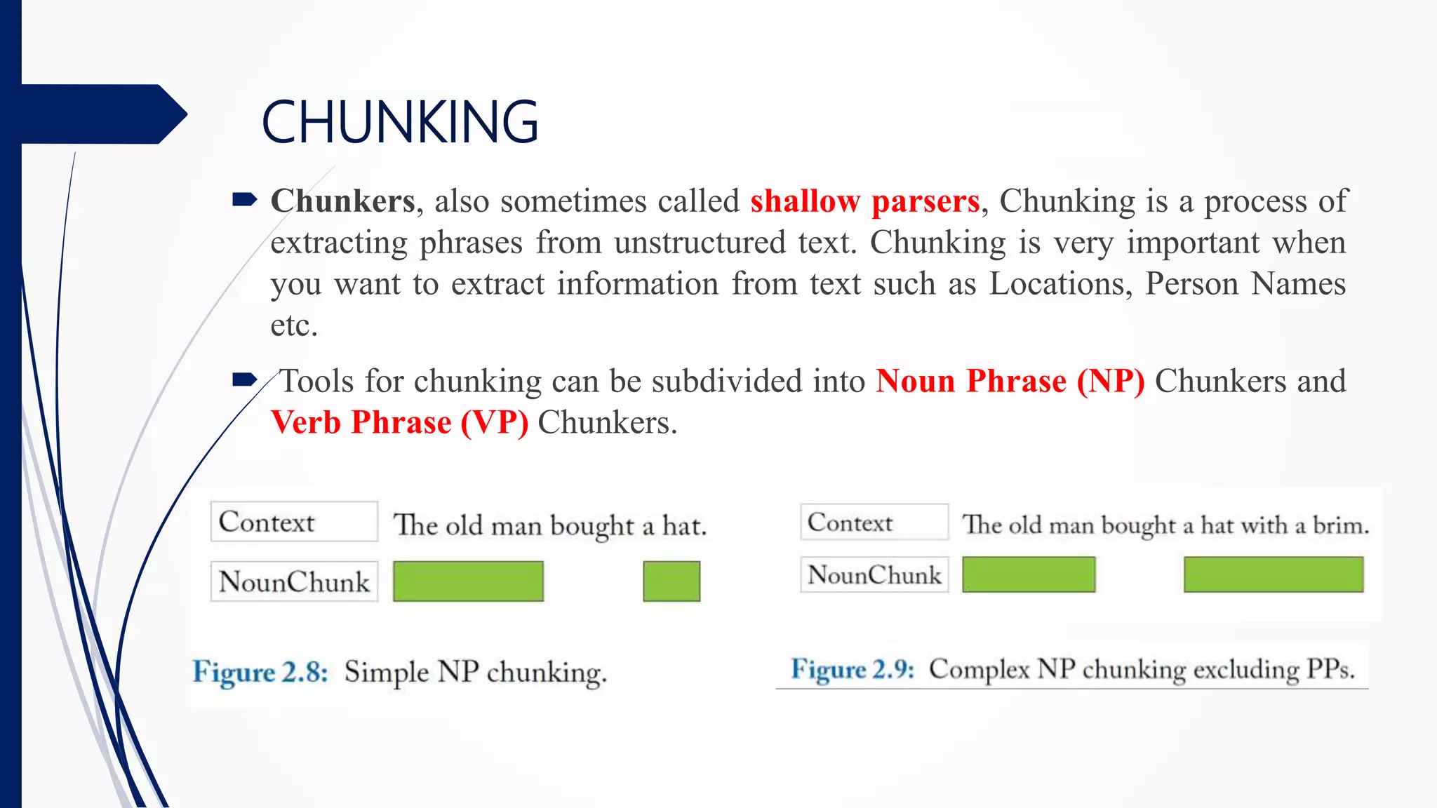 CHUNKING
 Chunkers, also sometimes called shallow parsers, Chunking is a process of
extracting phrases from unstructured text. Chunking is very important when
you want to extract information from text such as Locations, Person Names
etc.
 Tools for chunking can be subdivided into Noun Phrase (NP) Chunkers and
Verb Phrase (VP) Chunkers.
 
