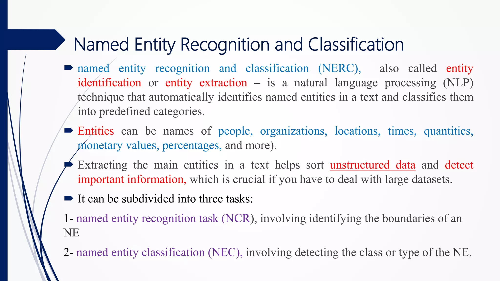 Named Entity Recognition and Classification
 named entity recognition and classification (NERC), also called entity
identification or entity extraction ‒ is a natural language processing (NLP)
technique that automatically identifies named entities in a text and classifies them
into predefined categories.
 Entities can be names of people, organizations, locations, times, quantities,
monetary values, percentages, and more).
 Extracting the main entities in a text helps sort unstructured data and detect
important information, which is crucial if you have to deal with large datasets.
 It can be subdivided into three tasks:
1- named entity recognition task (NCR), involving identifying the boundaries of an
NE
2- named entity classification (NEC), involving detecting the class or type of the NE.
 