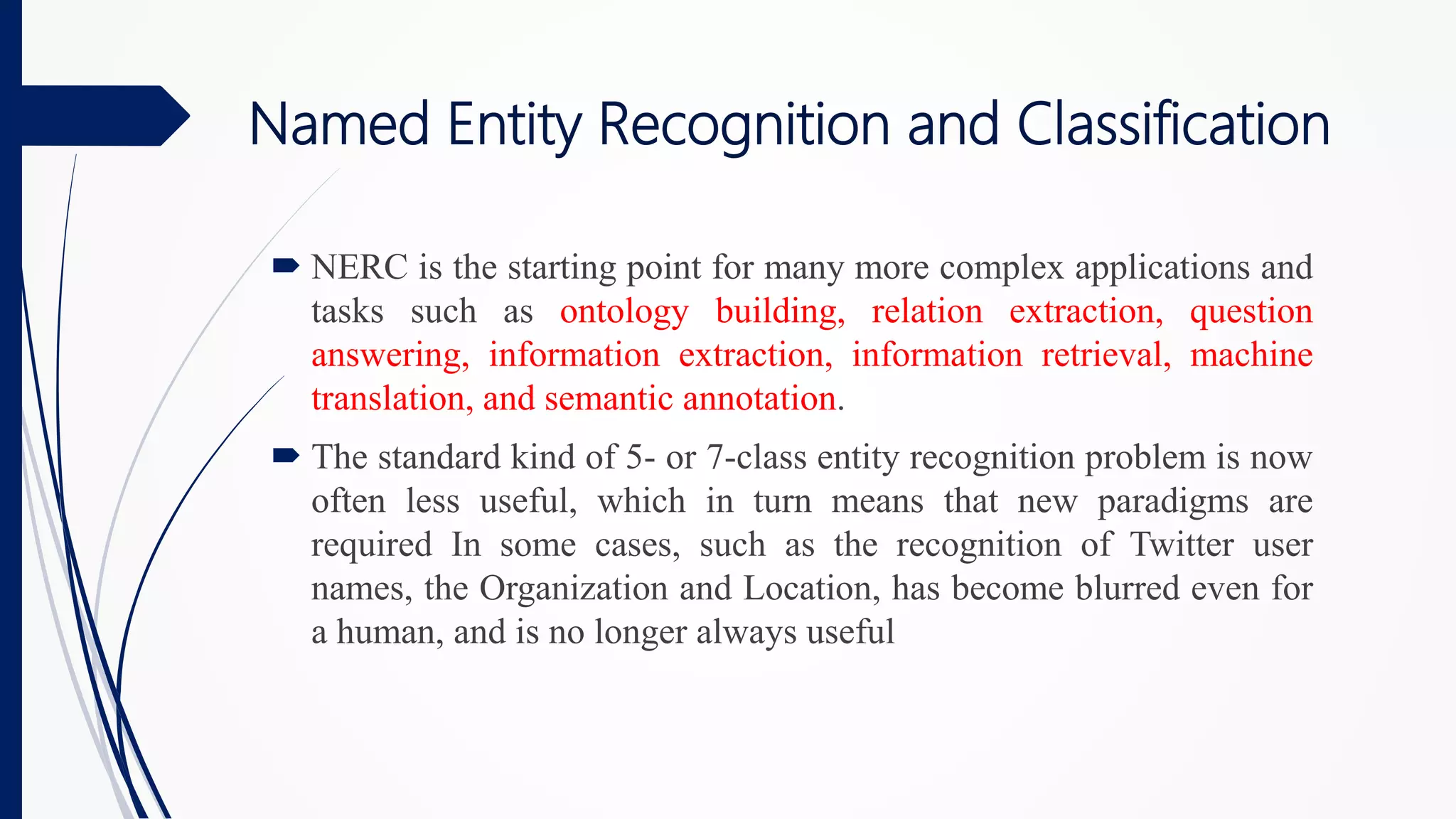 Named Entity Recognition and Classification
 NERC is the starting point for many more complex applications and
tasks such as ontology building, relation extraction, question
answering, information extraction, information retrieval, machine
translation, and semantic annotation.
 The standard kind of 5- or 7-class entity recognition problem is now
often less useful, which in turn means that new paradigms are
required In some cases, such as the recognition of Twitter user
names, the Organization and Location, has become blurred even for
a human, and is no longer always useful
 