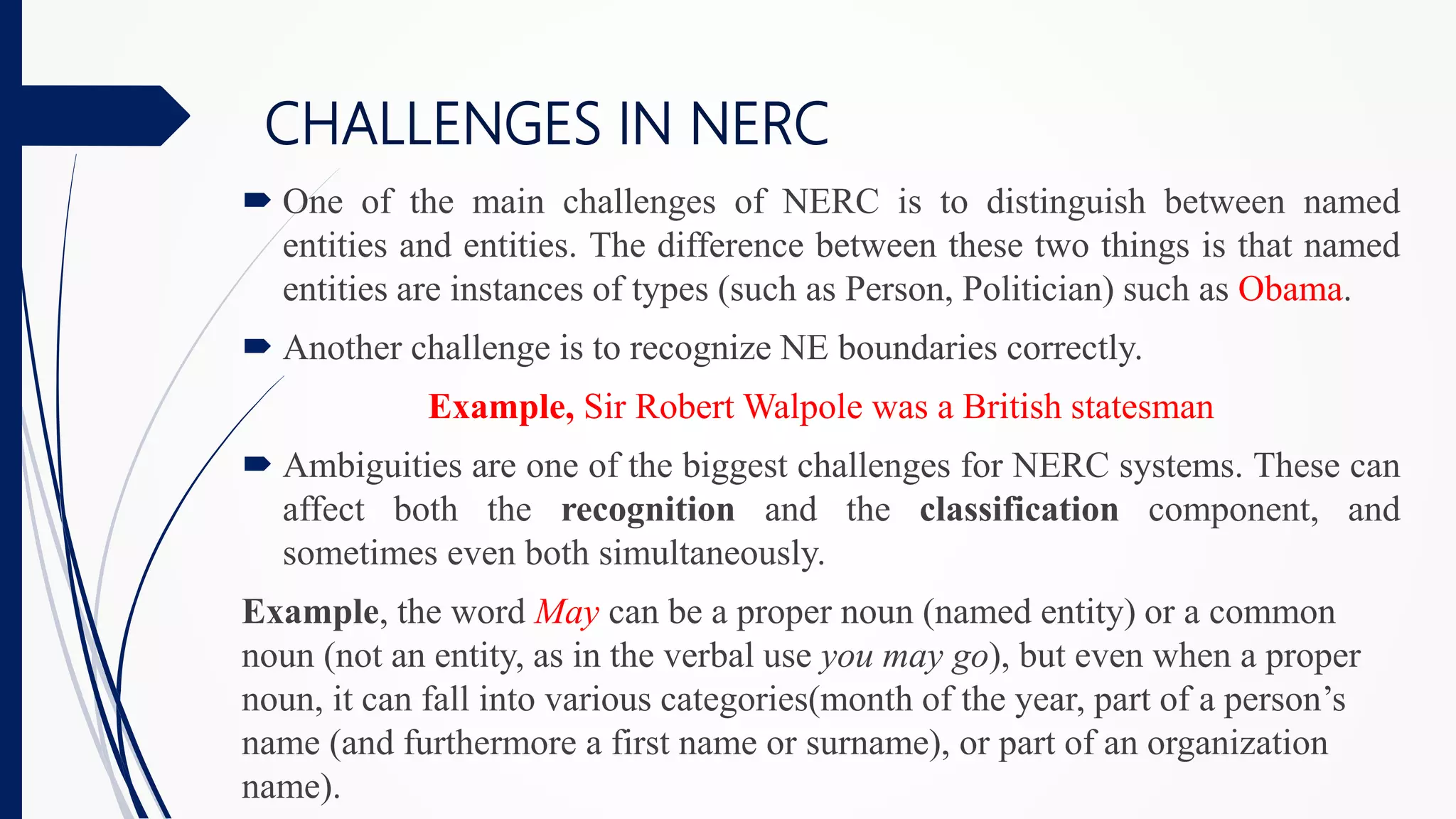 CHALLENGES IN NERC
 One of the main challenges of NERC is to distinguish between named
entities and entities. The difference between these two things is that named
entities are instances of types (such as Person, Politician) such as Obama.
 Another challenge is to recognize NE boundaries correctly.
Example, Sir Robert Walpole was a British statesman
 Ambiguities are one of the biggest challenges for NERC systems. These can
affect both the recognition and the classification component, and
sometimes even both simultaneously.
Example, the word May can be a proper noun (named entity) or a common
noun (not an entity, as in the verbal use you may go), but even when a proper
noun, it can fall into various categories(month of the year, part of a person’s
name (and furthermore a first name or surname), or part of an organization
name).
 