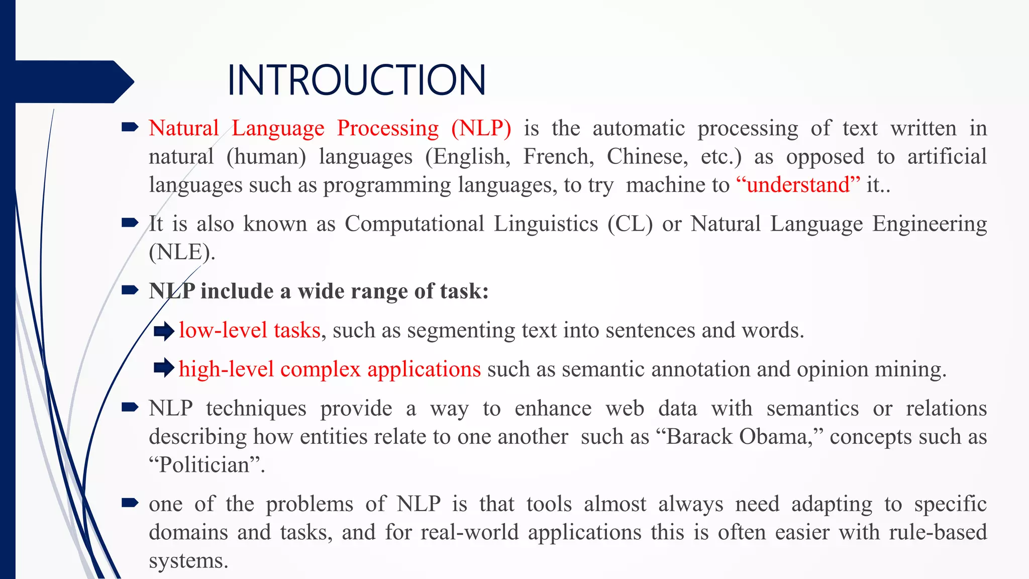 INTROUCTION
 Natural Language Processing (NLP) is the automatic processing of text written in
natural (human) languages (English, French, Chinese, etc.) as opposed to artificial
languages such as programming languages, to try machine to “understand” it..
 It is also known as Computational Linguistics (CL) or Natural Language Engineering
(NLE).
 NLP include a wide range of task:
low-level tasks, such as segmenting text into sentences and words.
high-level complex applications such as semantic annotation and opinion mining.
 NLP techniques provide a way to enhance web data with semantics or relations
describing how entities relate to one another such as “Barack Obama,” concepts such as
“Politician”.
 one of the problems of NLP is that tools almost always need adapting to specific
domains and tasks, and for real-world applications this is often easier with rule-based
systems.
 