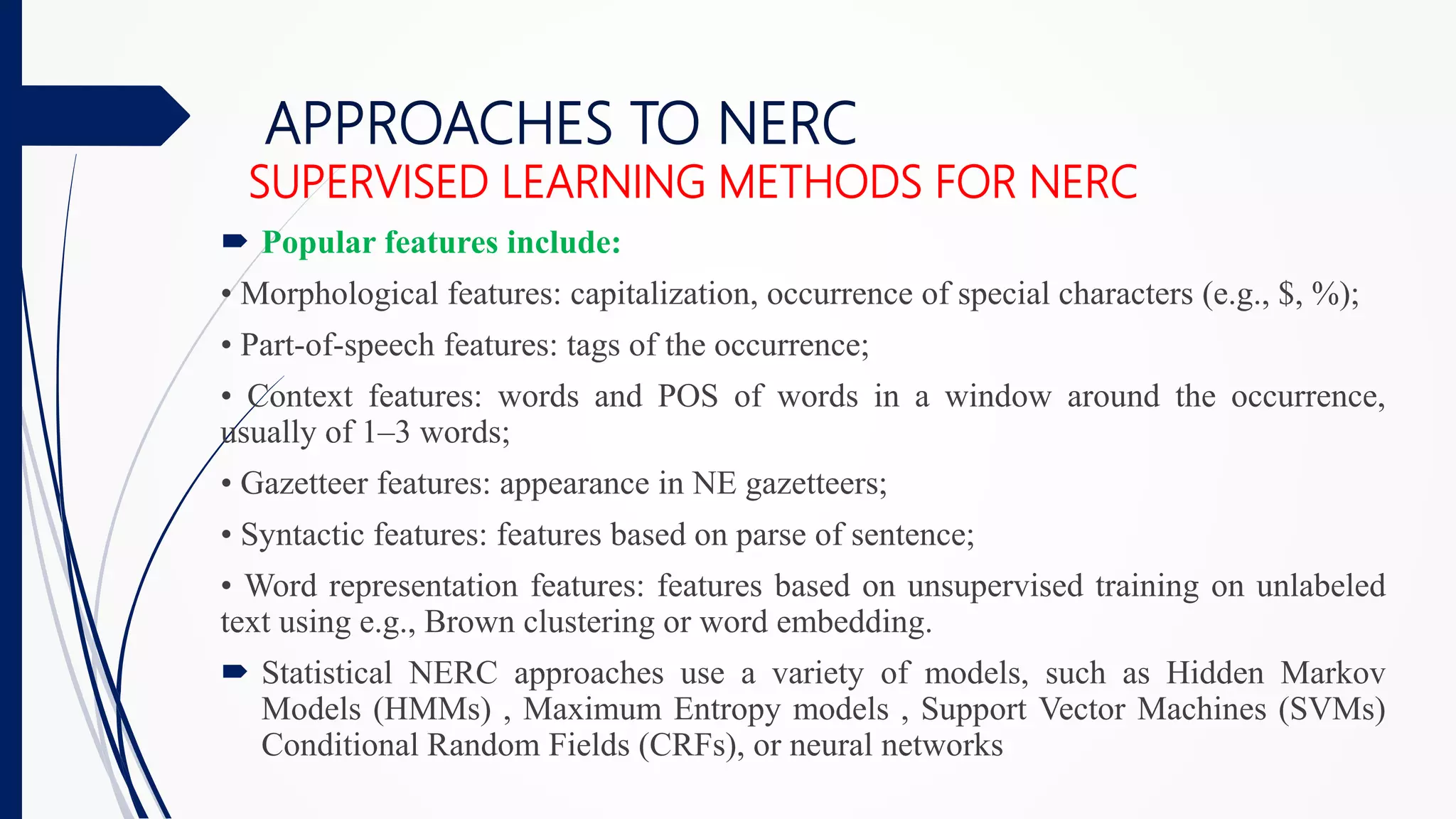 APPROACHES TO NERC
SUPERVISED LEARNING METHODS FOR NERC
 Popular features include:
• Morphological features: capitalization, occurrence of special characters (e.g., $, %);
• Part-of-speech features: tags of the occurrence;
• Context features: words and POS of words in a window around the occurrence,
usually of 1–3 words;
• Gazetteer features: appearance in NE gazetteers;
• Syntactic features: features based on parse of sentence;
• Word representation features: features based on unsupervised training on unlabeled
text using e.g., Brown clustering or word embedding.
 Statistical NERC approaches use a variety of models, such as Hidden Markov
Models (HMMs) , Maximum Entropy models , Support Vector Machines (SVMs)
Conditional Random Fields (CRFs), or neural networks
 