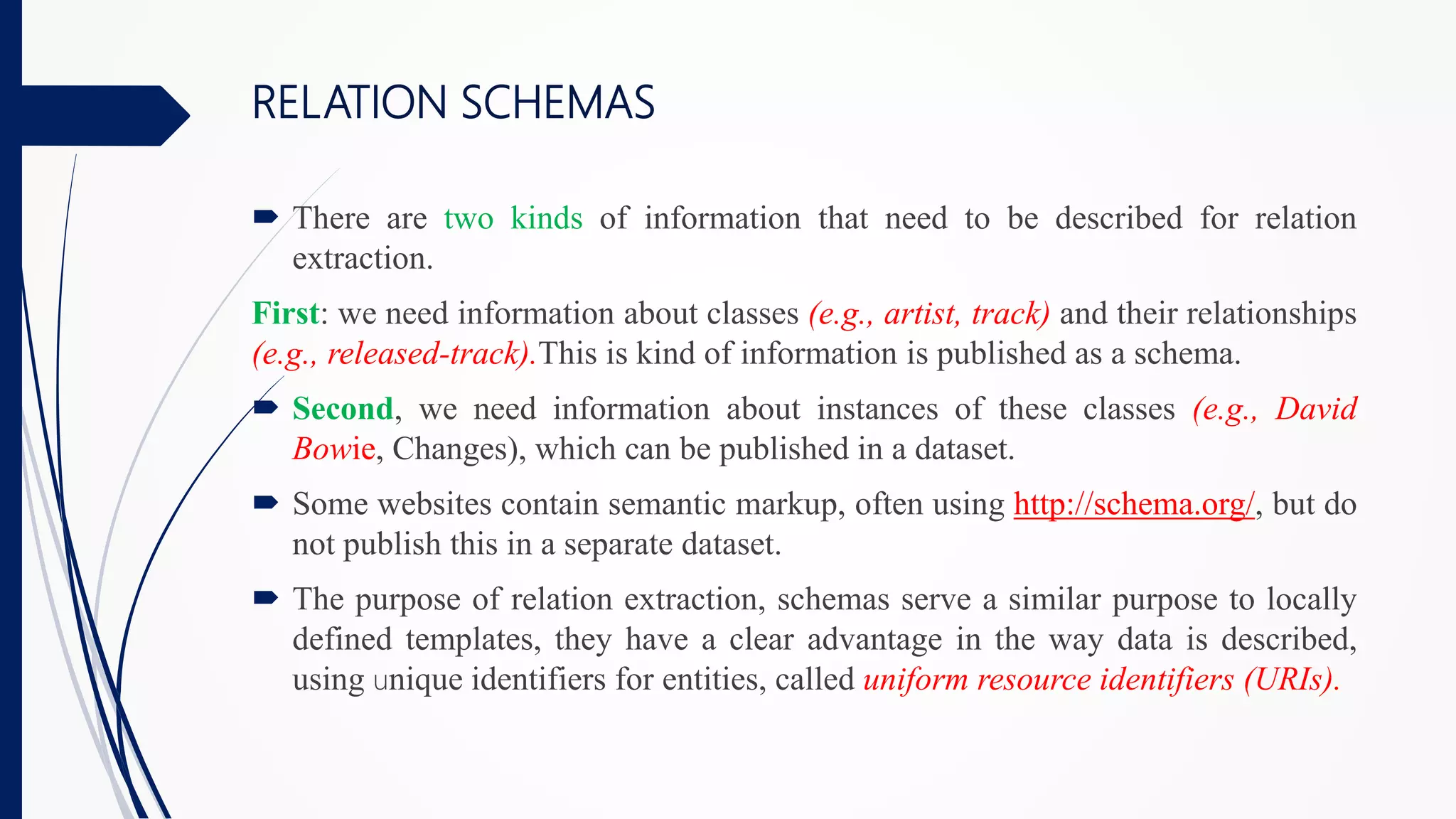RELATION SCHEMAS
 There are two kinds of information that need to be described for relation
extraction.
First: we need information about classes (e.g., artist, track) and their relationships
(e.g., released-track).This is kind of information is published as a schema.
 Second, we need information about instances of these classes (e.g., David
Bowie, Changes), which can be published in a dataset.
 Some websites contain semantic markup, often using http://schema.org/, but do
not publish this in a separate dataset.
 The purpose of relation extraction, schemas serve a similar purpose to locally
defined templates, they have a clear advantage in the way data is described,
using unique identifiers for entities, called uniform resource identifiers (URIs).
 