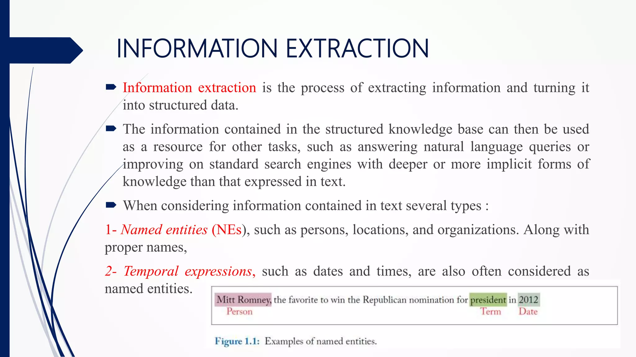 INFORMATION EXTRACTION
 Information extraction is the process of extracting information and turning it
into structured data.
 The information contained in the structured knowledge base can then be used
as a resource for other tasks, such as answering natural language queries or
improving on standard search engines with deeper or more implicit forms of
knowledge than that expressed in text.
 When considering information contained in text several types :
1- Named entities (NEs), such as persons, locations, and organizations. Along with
proper names,
2- Temporal expressions, such as dates and times, are also often considered as
named entities.
 