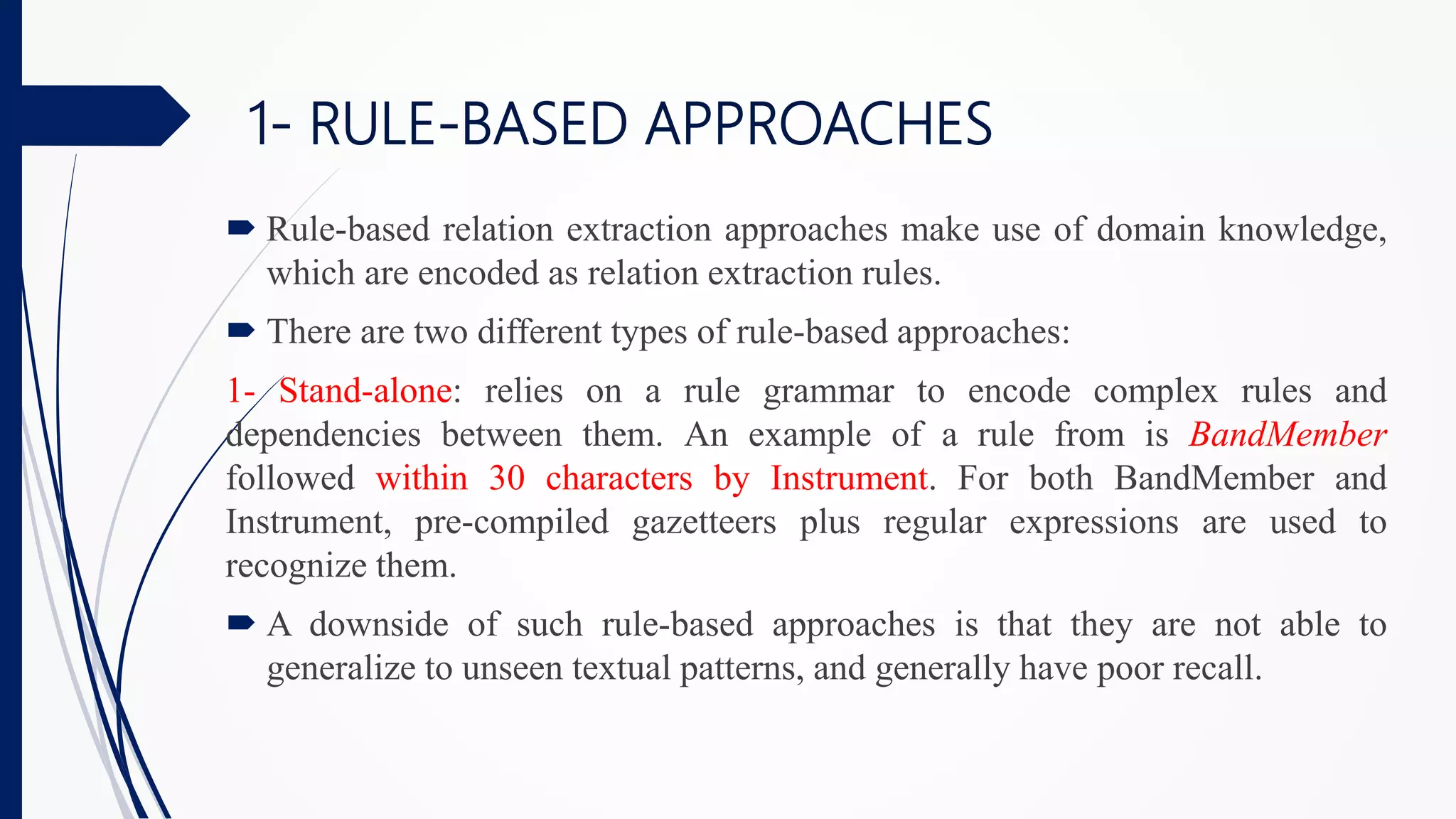 1- RULE-BASED APPROACHES
 Rule-based relation extraction approaches make use of domain knowledge,
which are encoded as relation extraction rules.
 There are two different types of rule-based approaches:
1- Stand-alone: relies on a rule grammar to encode complex rules and
dependencies between them. An example of a rule from is BandMember
followed within 30 characters by Instrument. For both BandMember and
Instrument, pre-compiled gazetteers plus regular expressions are used to
recognize them.
 A downside of such rule-based approaches is that they are not able to
generalize to unseen textual patterns, and generally have poor recall.
 