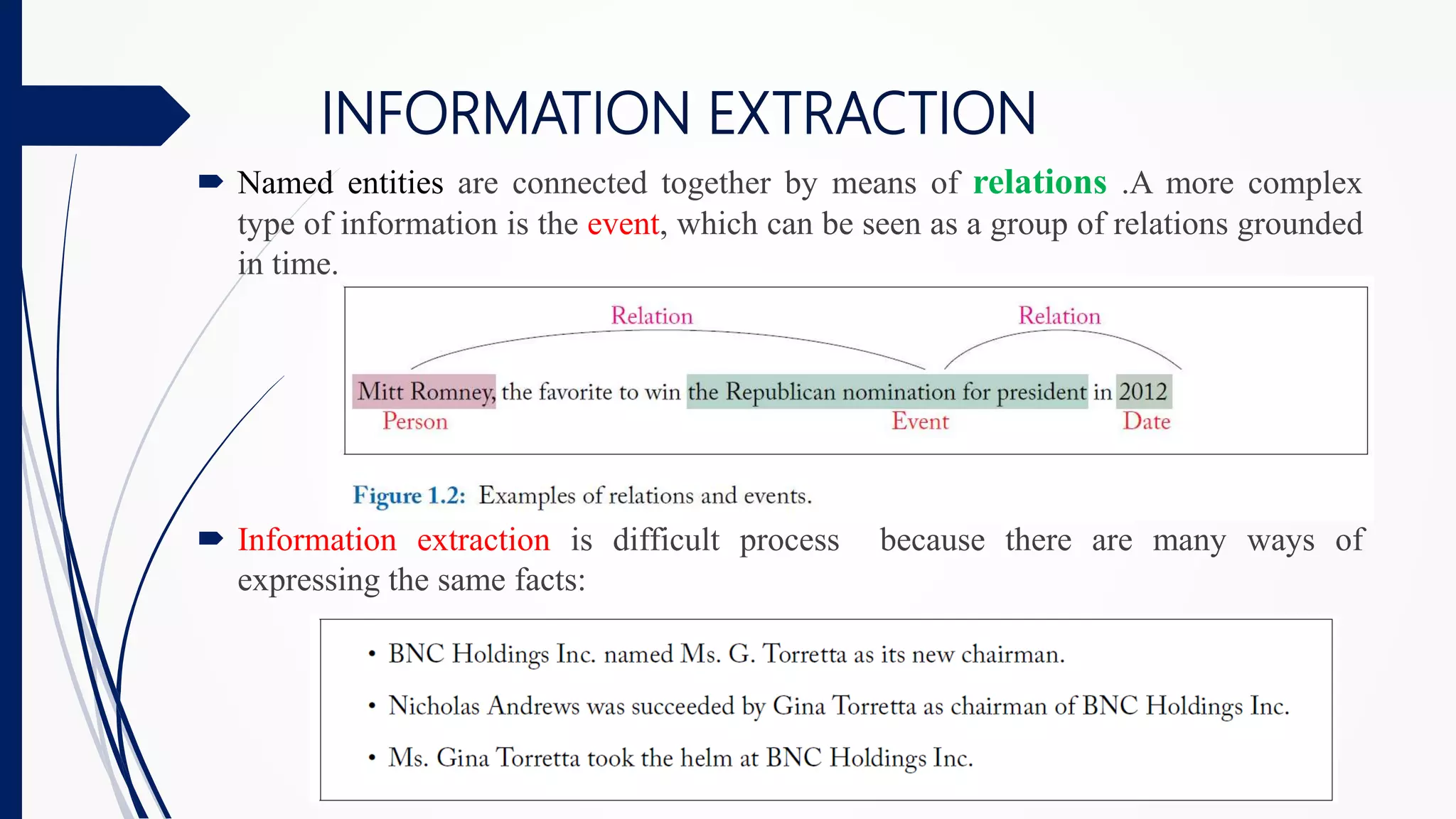 INFORMATION EXTRACTION
 Named entities are connected together by means of relations .A more complex
type of information is the event, which can be seen as a group of relations grounded
in time.
 Information extraction is difficult process because there are many ways of
expressing the same facts:
 