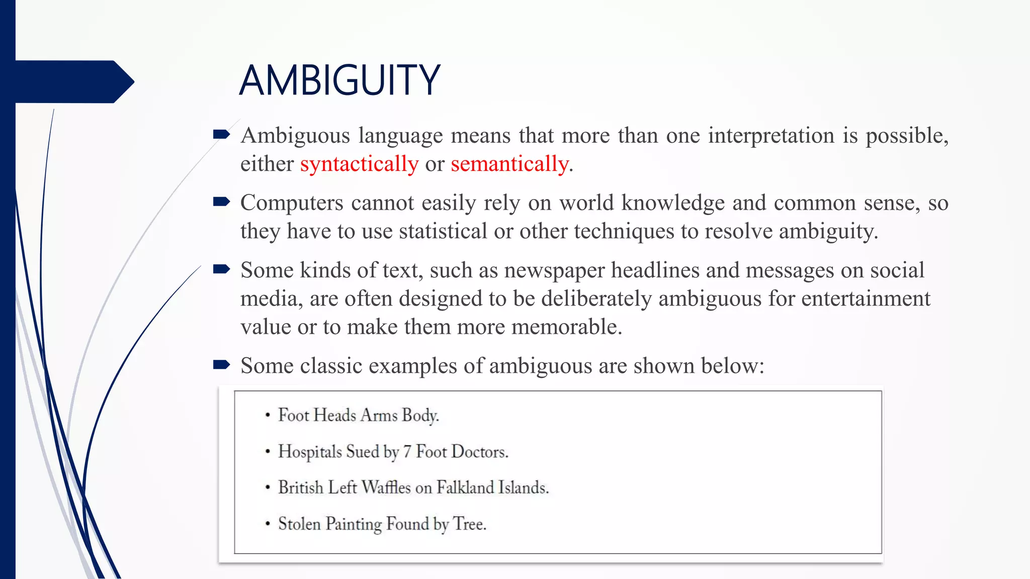 AMBIGUITY
 Ambiguous language means that more than one interpretation is possible,
either syntactically or semantically.
 Computers cannot easily rely on world knowledge and common sense, so
they have to use statistical or other techniques to resolve ambiguity.
 Some kinds of text, such as newspaper headlines and messages on social
media, are often designed to be deliberately ambiguous for entertainment
value or to make them more memorable.
 Some classic examples of ambiguous are shown below:
 