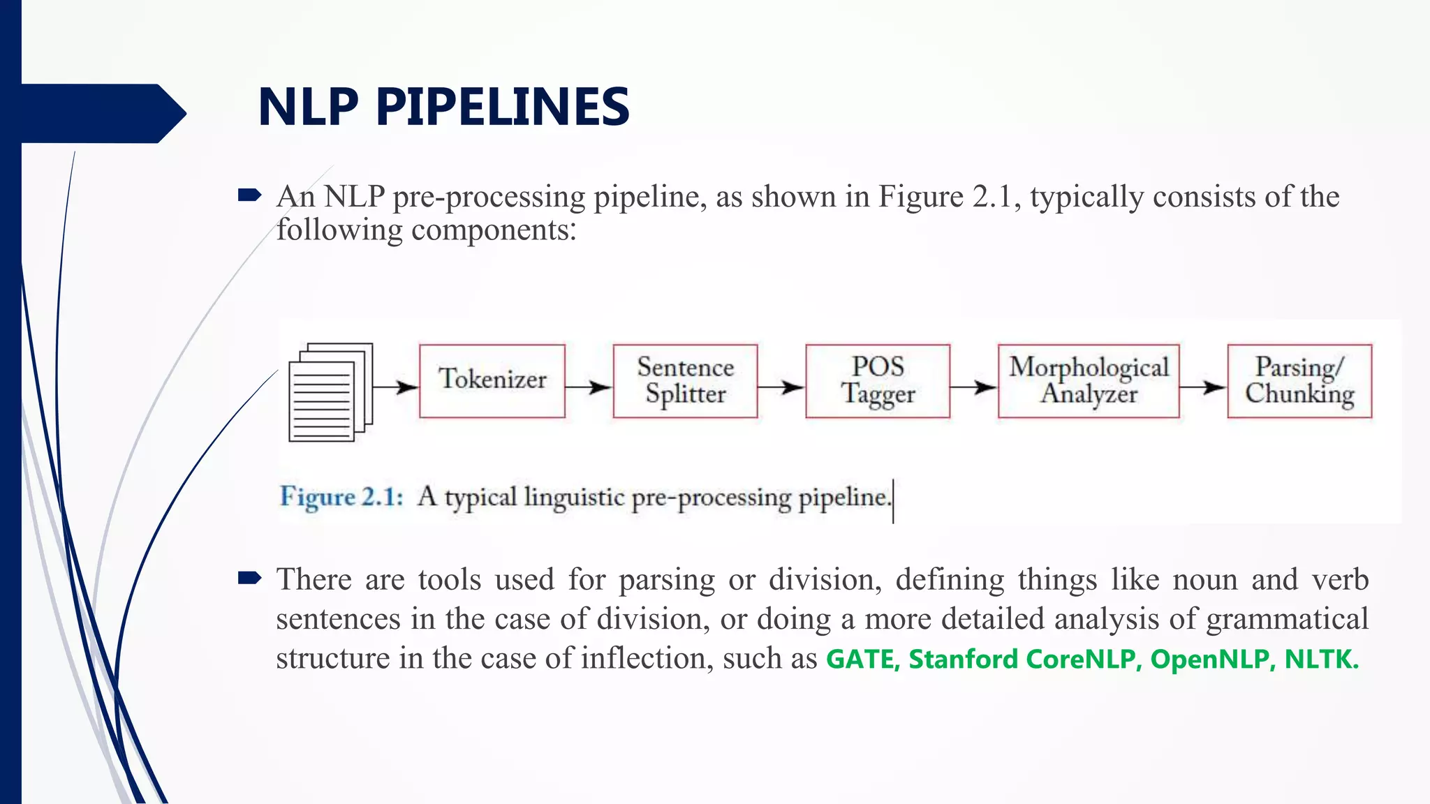  An NLP pre-processing pipeline, as shown in Figure 2.1, typically consists of the
following components:
 There are tools used for parsing or division, defining things like noun and verb
sentences in the case of division, or doing a more detailed analysis of grammatical
structure in the case of inflection, such as GATE, Stanford CoreNLP, OpenNLP, NLTK.
NLP PIPELINES
 