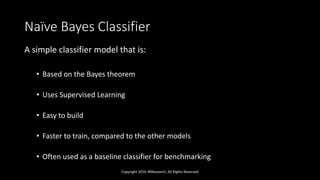 Naïve Bayes Classifier
A simple classifier model that is:
• Based on the Bayes theorem
• Uses Supervised Learning
• Easy to build
• Faster to train, compared to the other models
• Often used as a baseline classifier for benchmarking
Copyright 2016 JNResearch, All Rights Reserved
 
