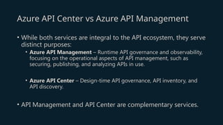 Azure API Center vs Azure API Management
• While both services are integral to the API ecosystem, they serve
distinct purposes:
• Azure API Management – Runtime API governance and observability,
focusing on the operational aspects of API management, such as
securing, publishing, and analyzing APIs in use.
• Azure API Center – Design-time API governance, API inventory, and
API discovery.
• API Management and API Center are complementary services.
 