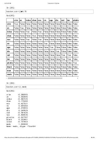 1/22/2016 Tutorial in Python
http://localhost:8888/notebooks/Dropbox/PYTHON%20BOOK%20WILEY/FINAL/Tutorial%20in%20Python.ipynb# 38/50
In [85]:
In [86]:
Out[85]:
crim zn indus chas nox rm age dis rad tax ptratio
crim True False False False False False False False False False False
zn False True False False False False False False False False False
indus False False True False True False False False False False False
chas False False False True False False False False False False False
nox False False True False True False False False False False False
rm False False False False False True False False False False False
age False False False False False False True False False False False
dis False False False False False False False True False False False
rad False False False False False False False False True True False
tax False False False False False False False False True True False
ptratio False False False False False False False False False False True
black False False False False False False False False False False False
lstat False False False False False False False False False False False
medv False False False False False False False False False False False
Out[86]:
crim -0.388305
zn 0.360445
indus -0.483725
chas 0.175260
nox -0.427321
rm 0.695360
age -0.376955
dis 0.249929
rad -0.381626
tax -0.468536
ptratio -0.507787
black 0.333461
lstat -0.737663
medv 1.000000
Name: medv, dtype: float64
boston.corr()>0.75
boston.corr().medv
 