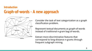 Introduction
Graph-of-words - A new approach
8
Consider the task of text categorization as a graph
classification problem.
Represent textual documents as graph-of-words
instead of traditional n-gram bag-of-words.
Extract more discriminative features that
correspond to long-distance n-grams through
frequent subgraph mining.
 